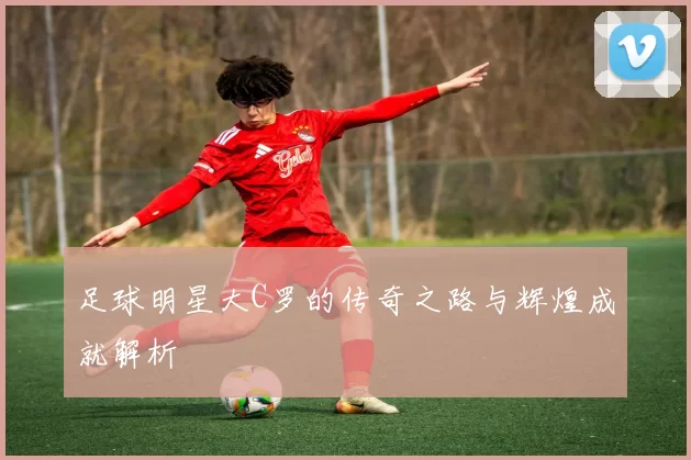 足球明星大C罗的传奇之路与辉煌成就解析