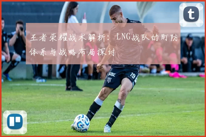 王者荣耀战术解析：LNG战队的盯防体系与战略布局探讨