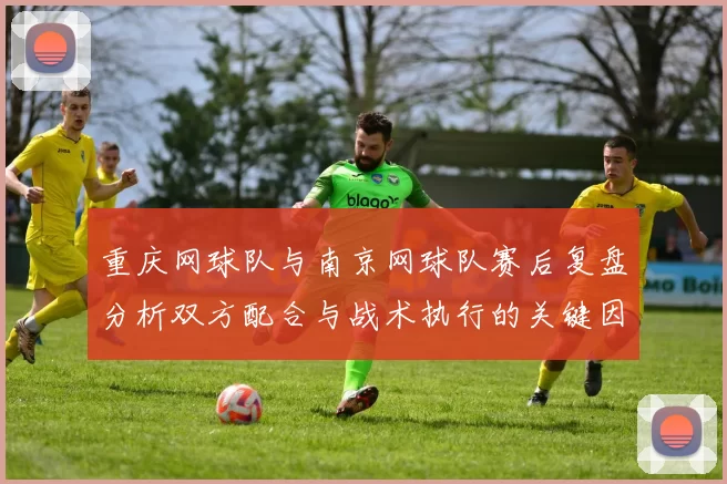重庆网球队与南京网球队赛后复盘分析双方配合与战术执行的关键因素
