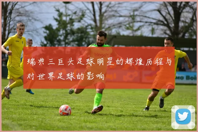 瑞典三巨头足球明星的辉煌历程与对世界足球的影响