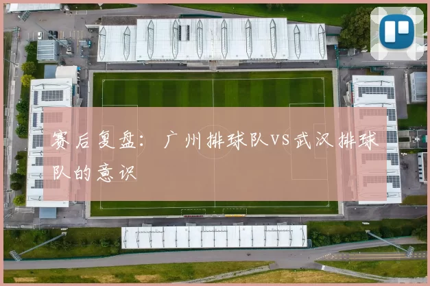 赛后复盘：广州排球队vs武汉排球队的意识