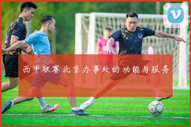 西甲联赛北京办事处的功能与服务