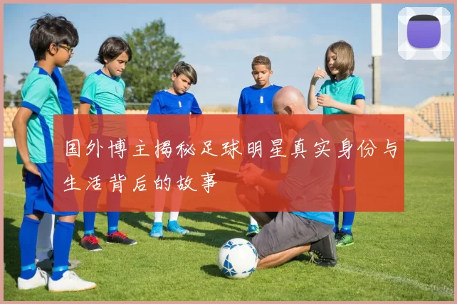 国外博主揭秘足球明星真实身份与生活背后的故事