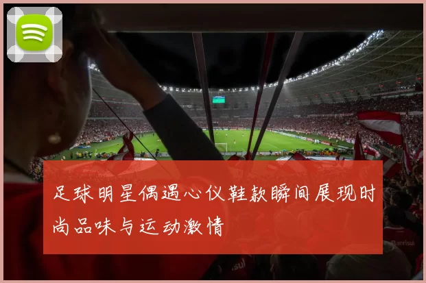 足球明星偶遇心仪鞋款瞬间展现时尚品味与运动激情