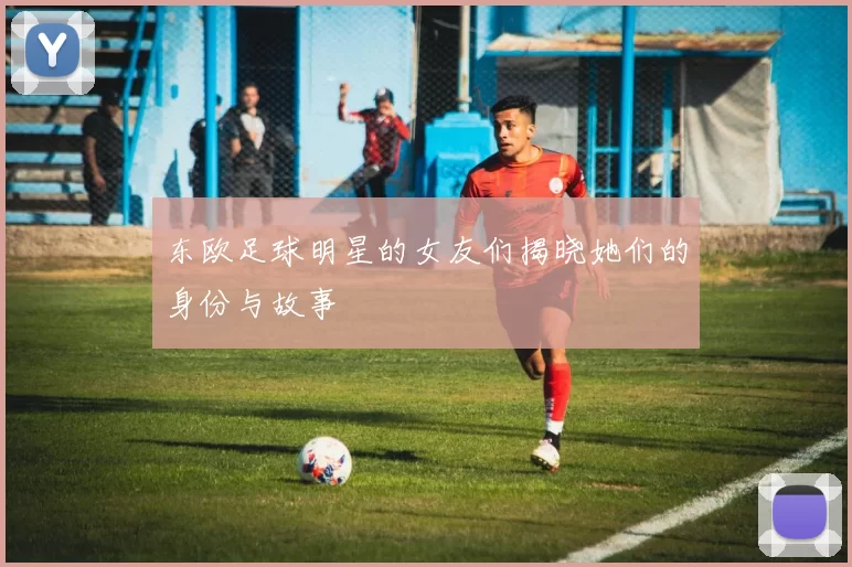 东欧足球明星的女友们揭晓她们的身份与故事