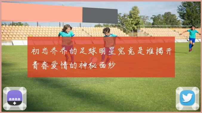 初恋乔乔的足球明星究竟是谁揭开青春爱情的神秘面纱
