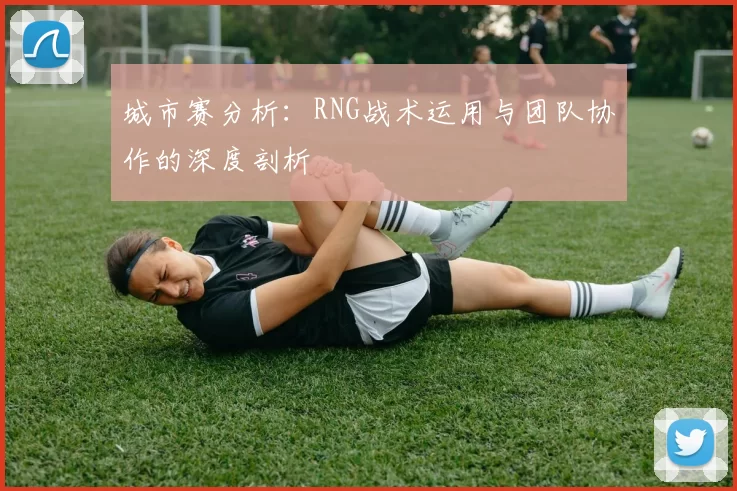 城市赛分析：RNG战术运用与团队协作的深度剖析