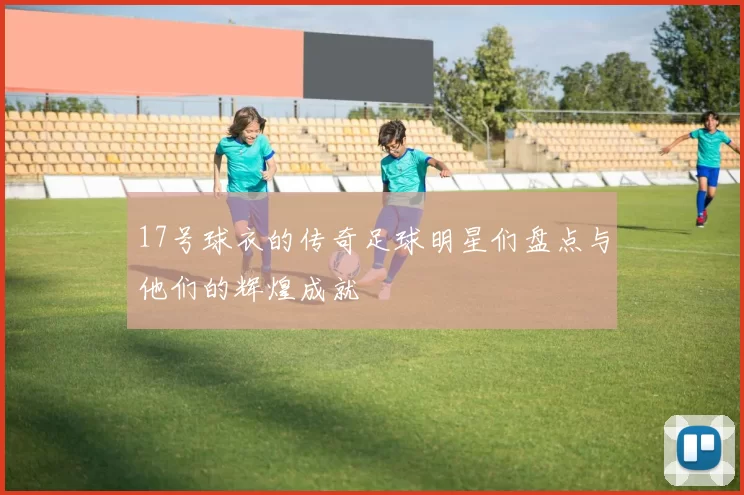 17号球衣的传奇足球明星们盘点与他们的辉煌成就